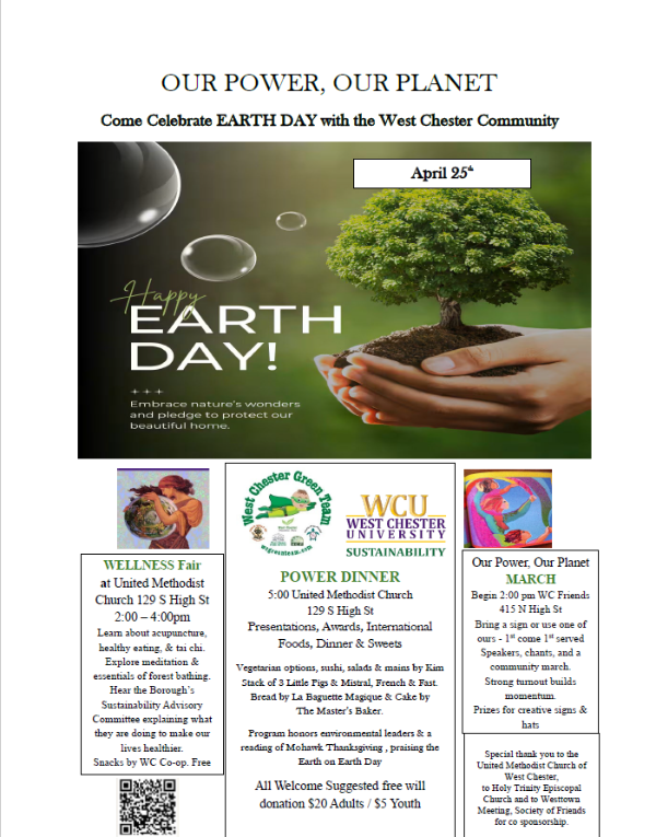 Our Power, Our Planet: Come celebrate EARTH DAY with the West Chester Community. April 25th. Wellness Fair at United Methodist Church 129 S High Street 2-4pm. Learn about acupuncture, healthy eating, & tai chi. Explore meditation & essentials of forest bathing.  Hear the Borough's Sustainability Advisory Committee explaining what they are doing to make our lives healthier. Snacks by WC Co-op. Free.&nbsp;Power Dinner, 5pm United Methodist Church, 129 S High Street. Presenations, Awards, International Foods, Dinner & Sweets.  Vegetarian options, sushi, salads & mains by Kim Stack of 3 Little Pigs & Mistral, French & Fast. Bread by La Baguetter Magique & Cake by The Master's Baker. Program honors environmental leaders & a reading of Mohawk Thanksgiving, praising the Earth on Earth  Day. All Welcome Suggested free will donation $20 Adults / $5 Youth. Our Power, Our Planet March. Begin 2pm WC Friends 415 N High St. Bring a sign or use one of ours - 1st come 1st served. Speakers, chants, and a community march. Strong turnout builds momentum. Special thank you to the United Methodist Church of West Chester, to Holy Trinity Episcopal Church and to Westtown Meeting, Society of Friends for co sponsorship. Click for PDF.