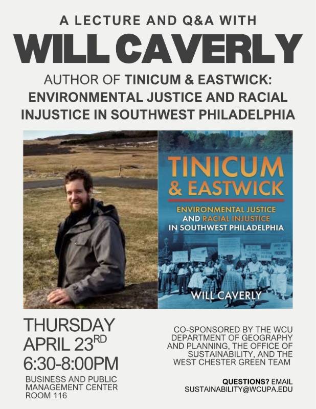 A LECTURE AND Q&A WITH WILL CAVERLY, AUTHOR OF TINICUM & EASTWICK: ENVIRONMENTAL JUSTICE AND RACIAL INJUSTICE IN SOUTHWEST PHILADELPHIA. THURSDAY APRIL 23RD  6:30-8:00PM. BUSINESS AND PUBLIC MANAGEMENT CENTER  ROOM 116. CO-SPONSORED BY THE WCU DEPARTMENT OF GEOGRAPHY AND PLANNING, THE OFFICE OF SUSTAINABILITY, AND THE WEST CHESTER GREEN TEAM. Questions? Email sustainability@wcupa.edu. Click for PDF.