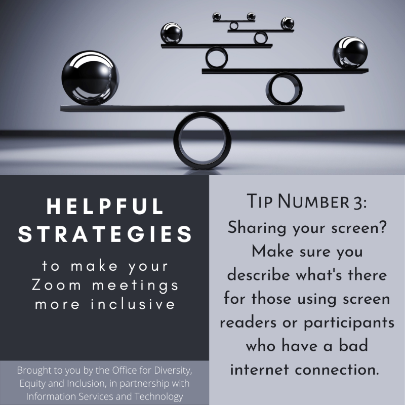 Grayscaled square with a picture and text boxes. At the top picture of a balancing object. Below is the following text: "Helpful strategies to make your Zoom meetings more inclusive. Brought to you by the Office of Equal Opportunity and Compliance, in partnership with Information Services and Technology.  Tip Number 3: Sharing your screen? Make sure you describe what's there for those using screen readers or participants who have a bad internet connection."