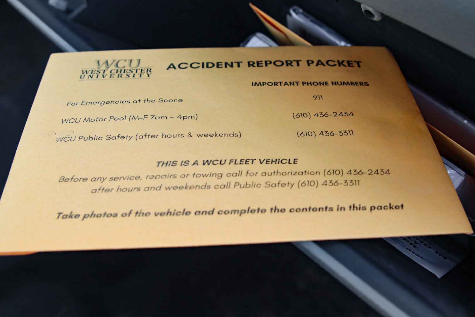 WCU West Chester University Accident Report Packet. Important Phone Numbers. For emergencies at the scene, 911. WCU Motor Pool (M-F 7AM-4PM) 610-436-2434. WCU Public Safety (after hours and weekends) 610-436-3311. This is a WCU fleet vehicle. Before any service, repairs or towing call for authorization 610-436-2434 after hours and weekends call Public Safety 610-436-3311. Take photos of the vehicle and complete the contents in this packet.