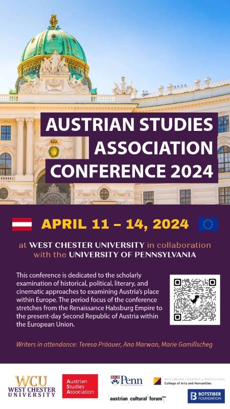 AUSTRIAN STUDIES ASSOCIATION CONFERENCE 2024 APRIL 11 – 14, 2024 at WEST CHESTER UNIVERSITY in collaboration with the UNIVERSITY OF PENNSYLVANIA This conference is dedicated to the scholarly examination of historical, political, literary, and cinematic approaches to examining Austria's place within Europe. The period focus of the conference stretches from the Renaissance Habsburg Empire to the present-day Second Republic of Austria within the European Union. Writers in attendance: Teresa Präauer, Ana Marwan, Marie Gamillscheg WCU WEST CHESTER UNIVERSITY Penn Austrian Studies Association WEST CHESTER UNIVERSITY of PENNSYLVANIA College of Arts and Humanities