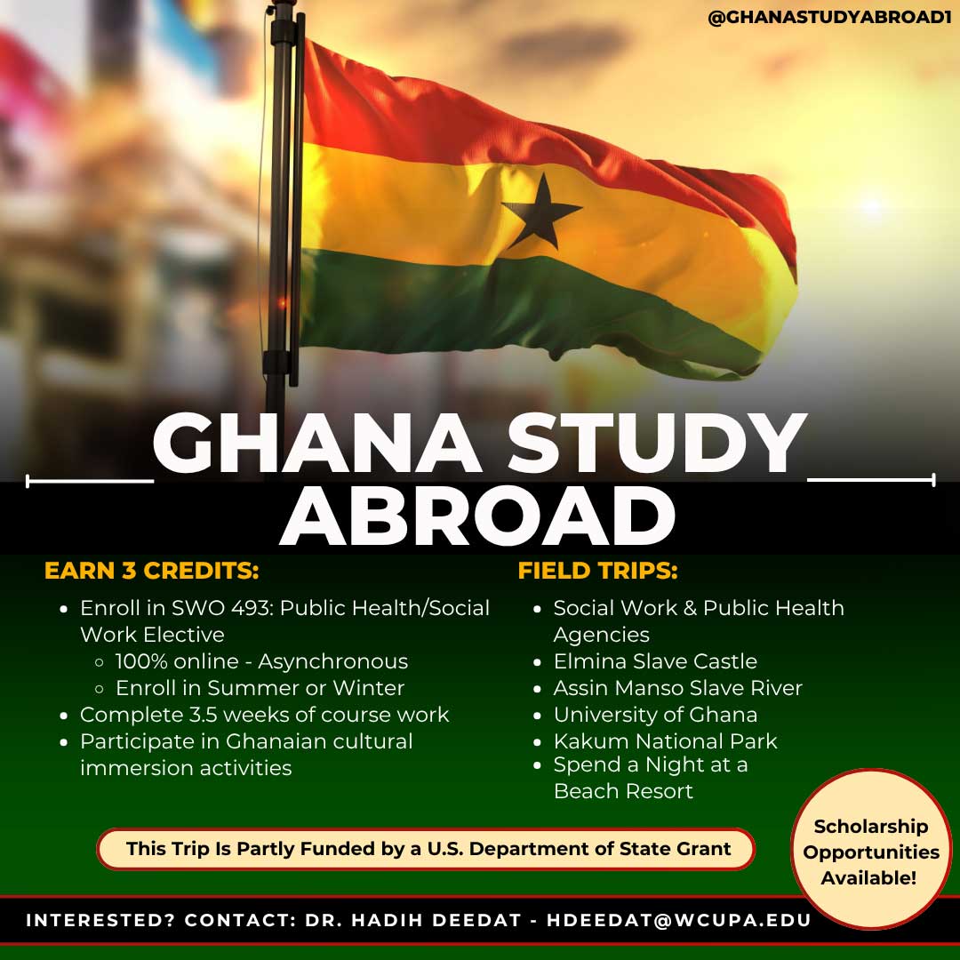 GHANA STUDY ABROAD.          EARN 3 CREDITS:         • Enroll in SWO 493: Public Health/Social Work Elective         • 100% online - Asynchronous         • Enroll in Summer or Winter         • Complete 3.5 weeks of course work         • Participate in Ghanaian cultural immersion activities.          FIELD TRIPS:         • Social Work & Public Health Agencies         • Elmina Slave Castle         • Assin Manso Slave River         • University of Ghana         • Kakum National Park         • Spend a Night at a Beach Resort. This Trip Is Partly Funded by a U.S. Department of State Grant. INTERESTED? CONTACT: DR. HADIH DEEDAT - HDEEDAT@WCUPA.EDU