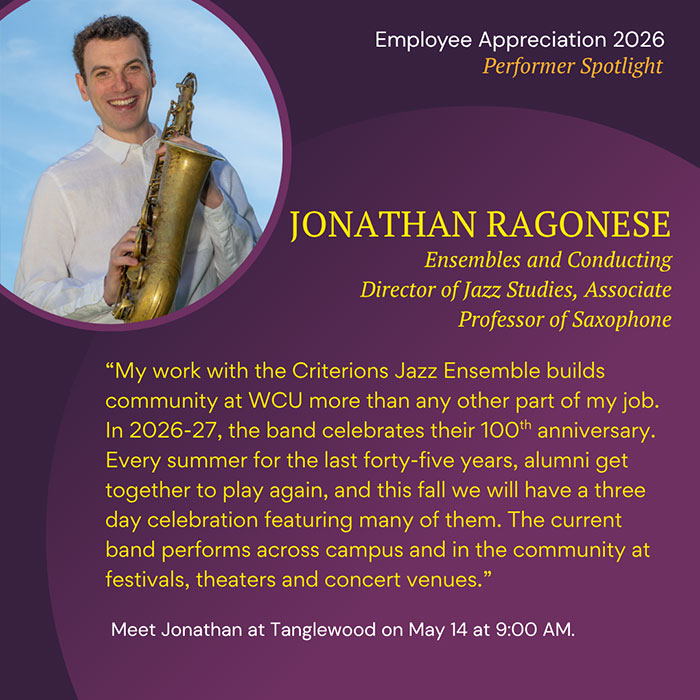 Employee Appreciation 2026 Performer Spotlight JONATHAN RAGONESE Ensembles and Conducting Director of Jazz Studies, Associate Professor of Saxophone My work with the Criterions Jazz Ensemble builds community at WCU more than any other part of my job. In 2026-27, the band celebrates their 100th anniversary. Every summer for the last forty-five years, alumni get together to play again, and this fall we will have a three day celebration featuring many of them. The current band performs across campus and in the community at festivals, theaters and concert venues. Meet Jonathan at Tanglewood on May 14 at 9:00 AM.