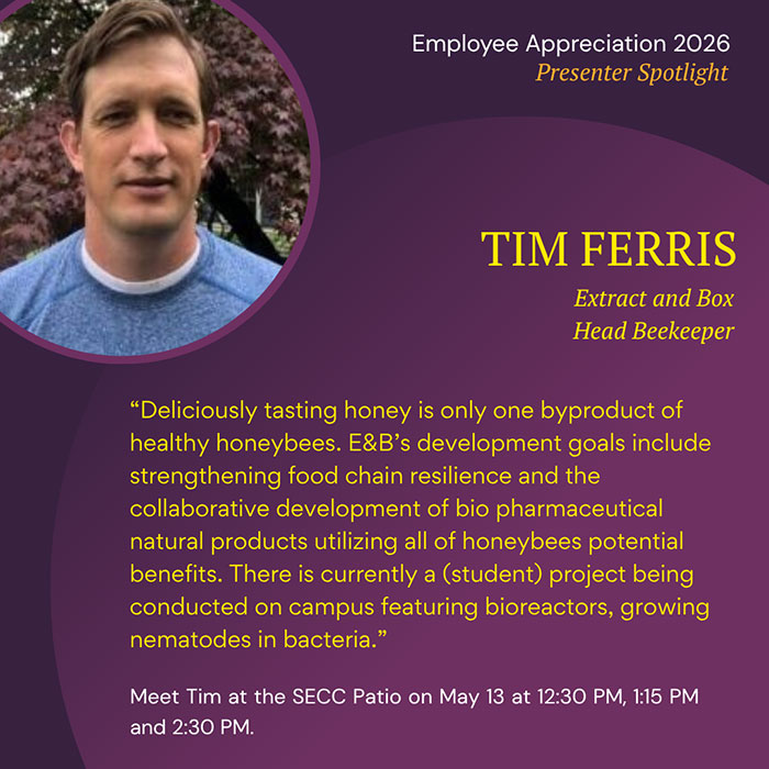 Employee Appreciation 2026 Presenter Spotlight TIM FERRIS Extract and Box Head Beekeeper Deliciously tasting honey is only one byproduct of healthy honeybees. E&B's development goals include strengthening food chain resilience and the collaborative development of bio pharmaceutical natural products utilizing all of honeybees potential benefits. There is currently a (student) project being conducted on campus featuring bioreactors, growing nematodes in bacteria. Meet Tim at the SECC Patio on May 13 at 12:30 PM, 1:15 PM and 2:30 PM.