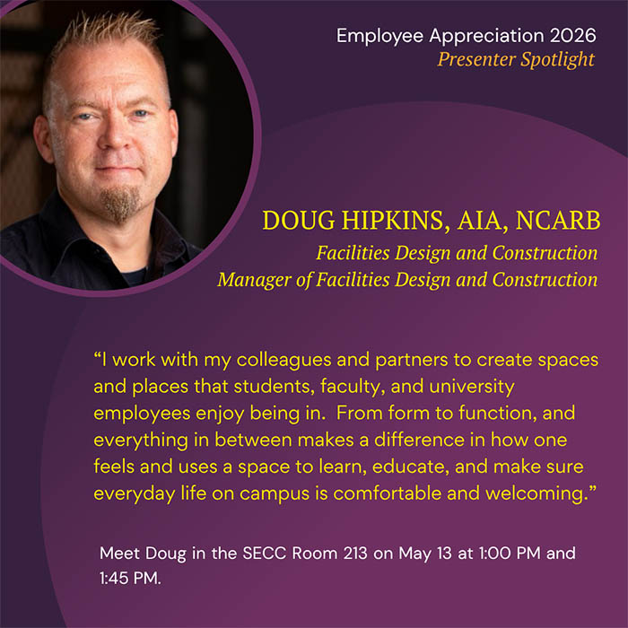  Employee Appreciation 2026 Presenter Spotlight DOUG HIPKINS, AIA, NCARB Facilities Design and Construction Manager of Facilities Design and Construction 'I work with my colleagues and partners to create spaces and places that students, faculty, and university employees enjoy being in. From form to function, and everything in between makes a difference in how one feels and uses a space to learn, educate, and make sure everyday life on campus is comfortable and welcoming.' Meet Doug in the SECC Room 213 on May 13 at 1:00 PM and 1:45 PM.