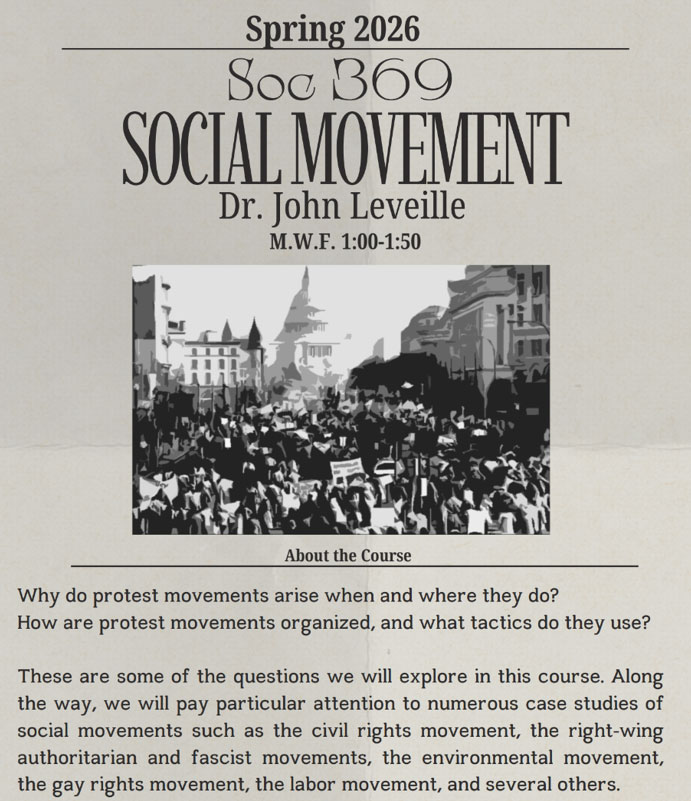 Spring 2026  Soc B6O  OCIALMOVE  Dr. John Leveille  M.W.F. 1:00-1:50  About the Course  Why do protest movements arise when and where they do? How are protest movements organized, and what tactics do they use?  These are some of the questions we will explore in this course. Along the way, we will pay particular attention to numerous case studies of social movements such as the civil rights movement, the right-wing authoritarian and fascist movements, the environmental movement, the gay rights movement, the labor movement, and several others. 