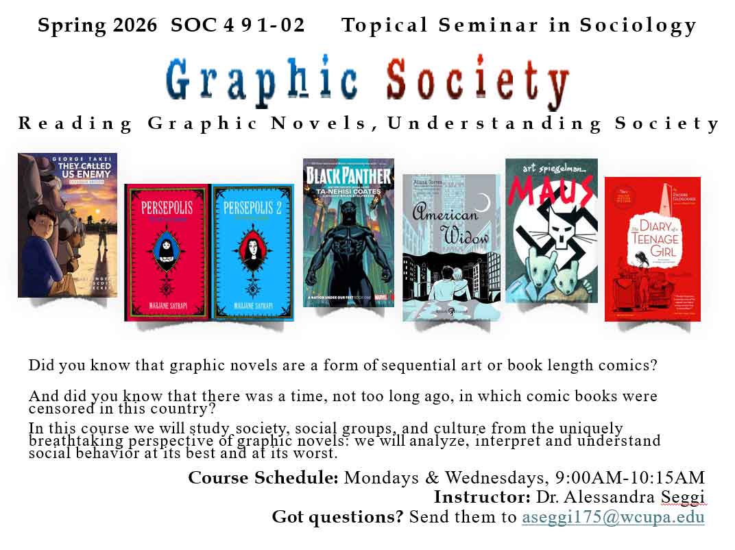 Spring 2026 SOC 491-02 Topical Seminar in Sociology  Graphic Society  Reading Graphic Novels, Understanding Society   Did you know that graphic novels are a form of sequential art or book length comics? And did you know that there was a time, not too long ago, in which comic books were censored in this country?  In this course we will study society, social groups, and culture from the uniquely breathtaking perspective of graphic novels? we will analyze, interpret and understand social behavior at'its best and at its worst.  Course Schedule: Mondays & Wednesdays, 9:00AM-10:15AM Instructor: Dr. Alessandra Seggi  Got questions? Send them to aseggil75@wecupa.edu 