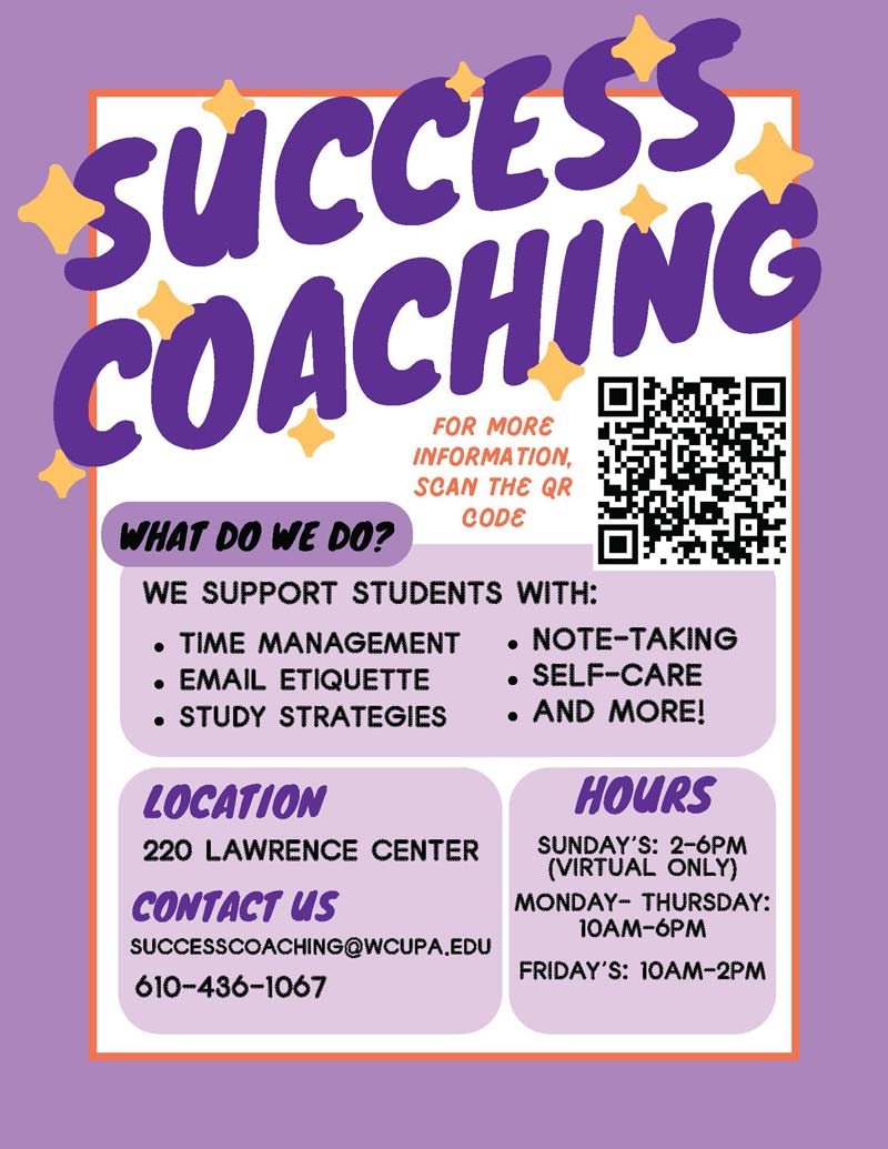 SUCCESS COACHING - What we do? WE SUPPORT STUDENTS WITH: • TIME MANAGEMENT • NOTE-TAKING • EMAIL ETIQUETTE • SELF-CARE • STUDY STRATEGIES • AND MORE! Location: 220 Lawrence Center. Contact Us: SUCCESSCOACHING@WCUPA.EDU or 610-436-1067. Hours: SUNDAY'S: 2-6PM(VIRTUAL ONLY), MONDAY- THURSDAY:10AM-6PM, FRIDAY'S: 10AM-2PM
